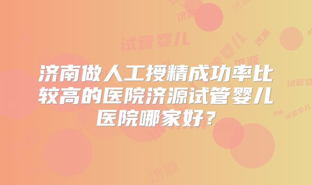 济南做人工授精成功率比较高的医院济源试管婴儿医院哪家好？