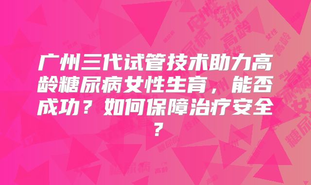 广州三代试管技术助力高龄糖尿病女性生育，能否成功？如何保障治疗安全？