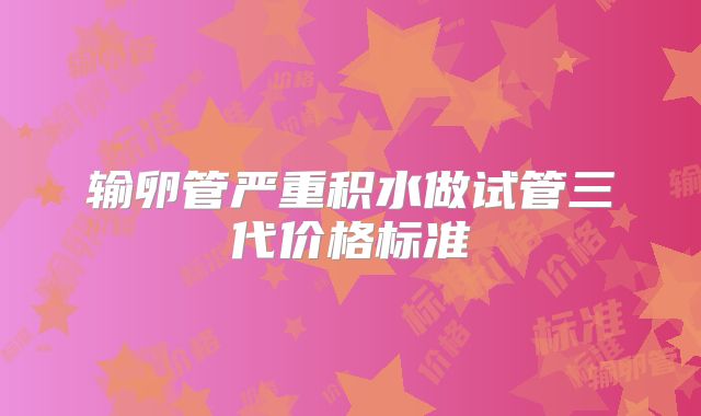 输卵管严重积水做试管三代价格标准