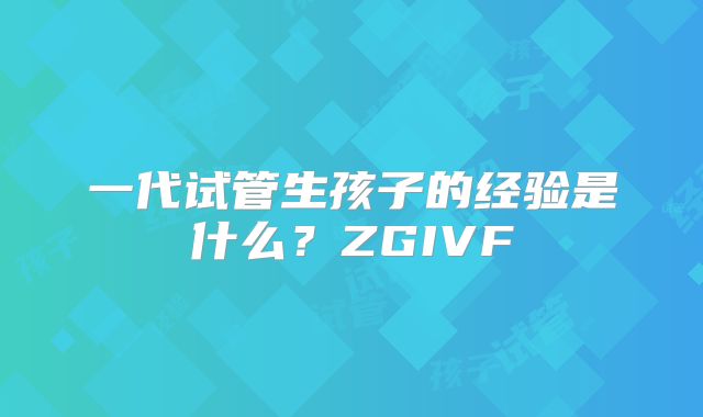 一代试管生孩子的经验是什么?ZGIVF