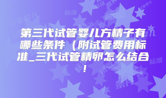 第三代试管婴儿方精子有哪些条件(附试管费用标准_三代试管精卵怎么结合!