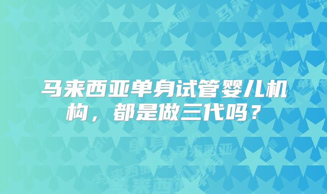 马来西亚单身试管婴儿机构,都是做三代吗?