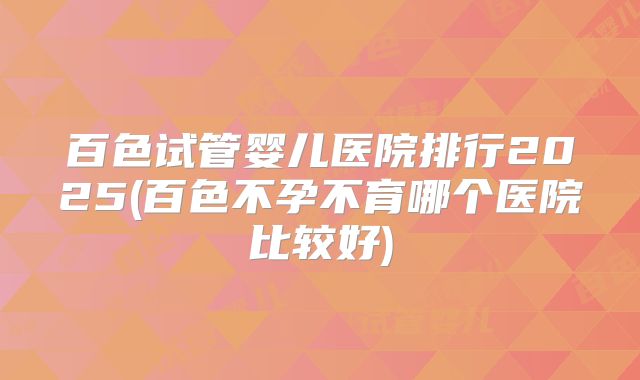百色试管婴儿医院排行2025(百色不孕不育哪个医院比较好)
