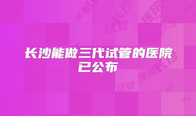长沙能做三代试管的医院已公布