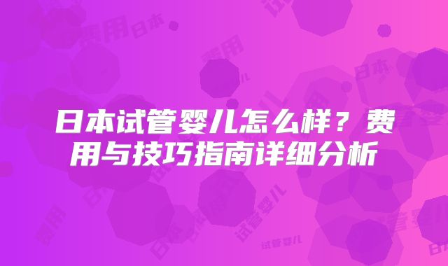 日本试管婴儿怎么样？费用与技巧指南详细分析