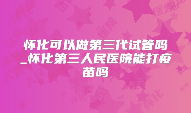 怀化可以做第三代试管吗_怀化第三人民医院能打疫苗吗