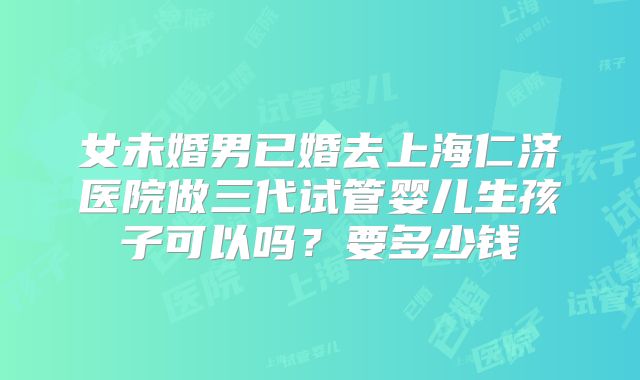 女未婚男已婚去上海仁济医院做三代试管婴儿生孩子可以吗？要多少钱
