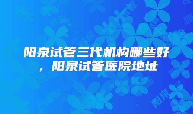 阳泉试管三代机构哪些好，阳泉试管医院地址