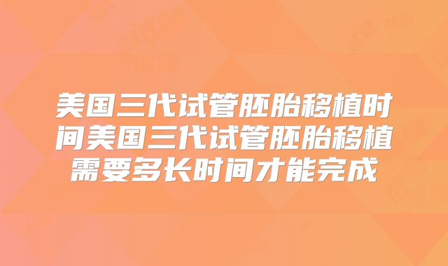 美国三代试管胚胎移植时间美国三代试管胚胎移植需要多长时间才能完成