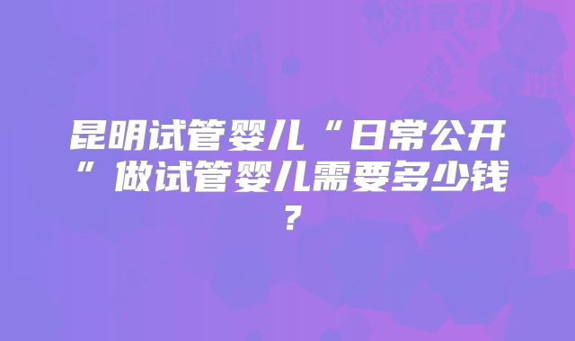 昆明试管婴儿“日常公开”做试管婴儿需要多少钱？