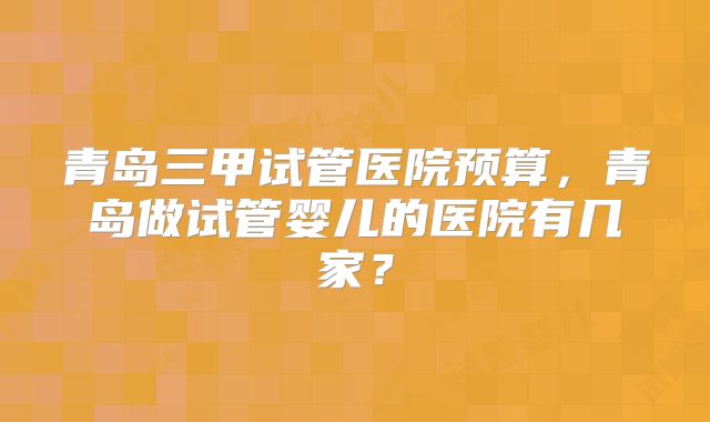 青岛三甲试管医院预算，青岛做试管婴儿的医院有几家？