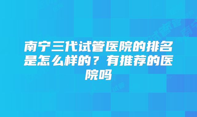 南宁三代试管医院的排名是怎么样的？有推荐的医院吗