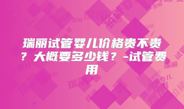 瑞丽试管婴儿价格贵不贵？大概要多少钱？-试管费用