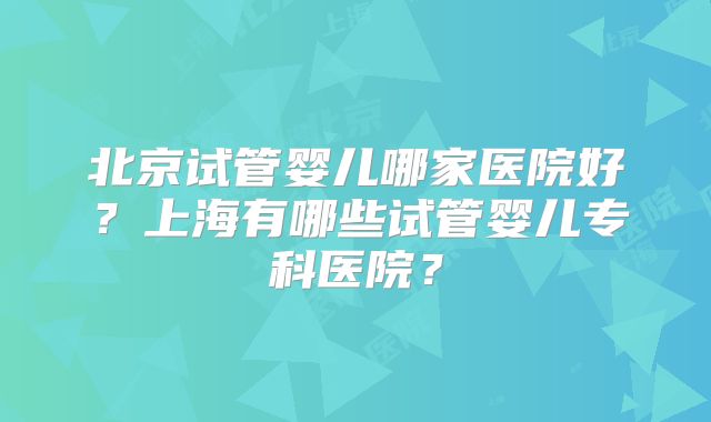 北京试管婴儿哪家医院好？上海有哪些试管婴儿专科医院？