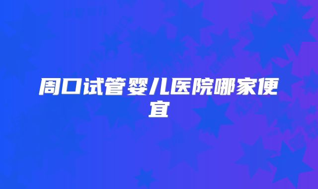 周口试管婴儿医院哪家便宜