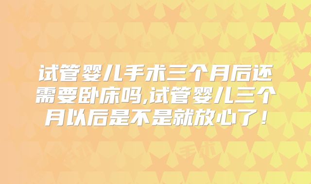 试管婴儿手术三个月后还需要卧床吗,试管婴儿三个月以后是不是就放心了！