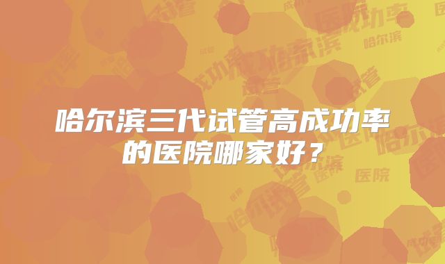 哈尔滨三代试管高成功率的医院哪家好？
