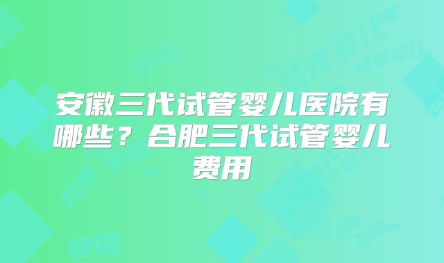 安徽三代试管婴儿医院有哪些？合肥三代试管婴儿费用