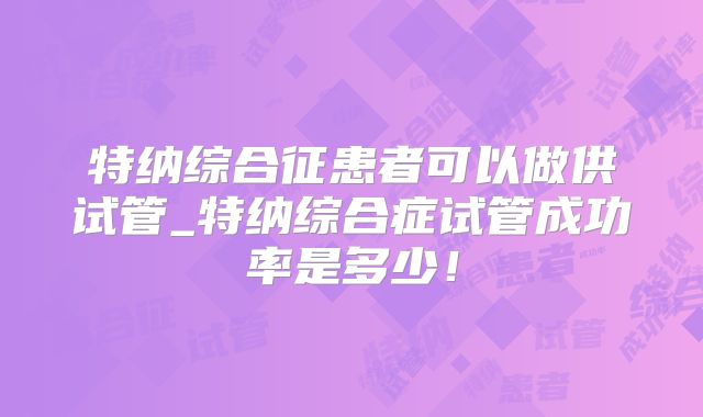 特纳综合征患者可以做供试管_特纳综合症试管成功率是多少！
