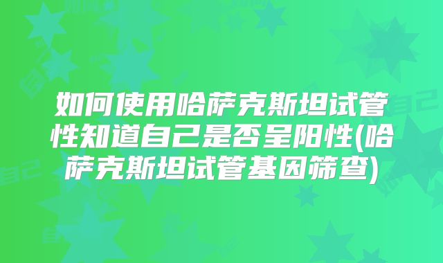 如何使用哈萨克斯坦试管性知道自己是否呈阳性(哈萨克斯坦试管基因筛查)