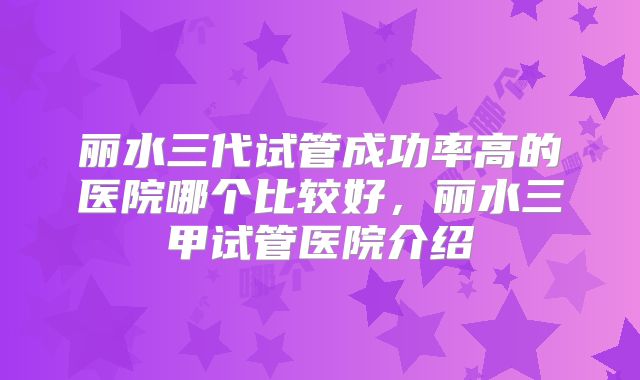 丽水三代试管成功率高的医院哪个比较好，丽水三甲试管医院介绍