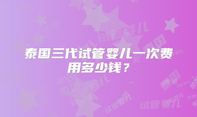 泰国三代试管婴儿一次费用多少钱？