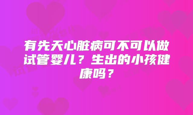有先天心脏病可不可以做试管婴儿？生出的小孩健康吗？