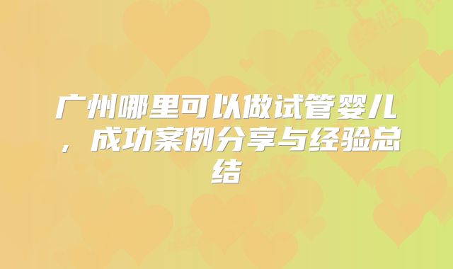广州哪里可以做试管婴儿，成功案例分享与经验总结