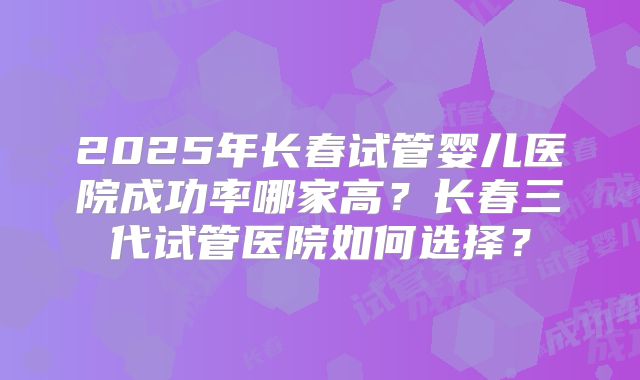 2025年长春试管婴儿医院成功率哪家高?长春三代试管医院如何选择?