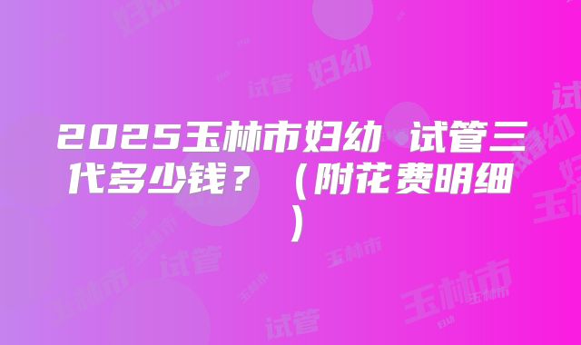 2025玉林市妇幼 试管三代多少钱?(附花费明细)