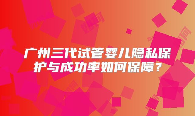 广州三代试管婴儿隐私保护与成功率如何保障？