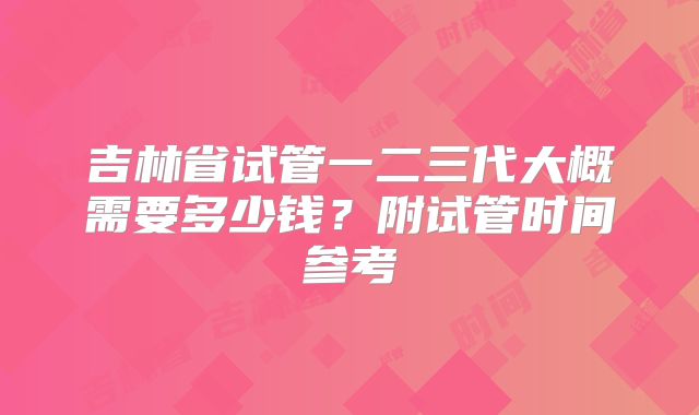 吉林省试管一二三代大概需要多少钱?附试管时间参考