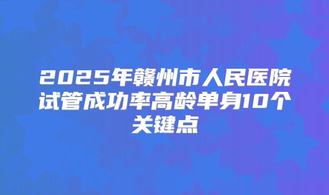 2025年赣州市人民医院试管成功率高龄单身10个关键点