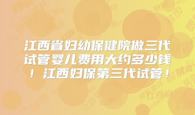 江西省妇幼保健院做三代试管婴儿费用大约多少钱！江西妇保第三代试管！