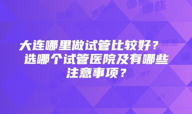 大连哪里做试管比较好？ 选哪个试管医院及有哪些注意事项？