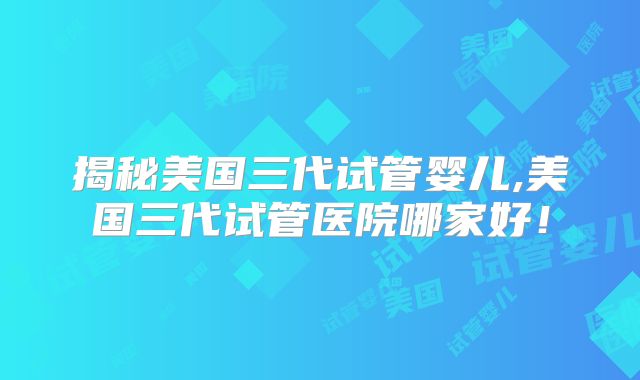 揭秘美国三代试管婴儿,美国三代试管医院哪家好!