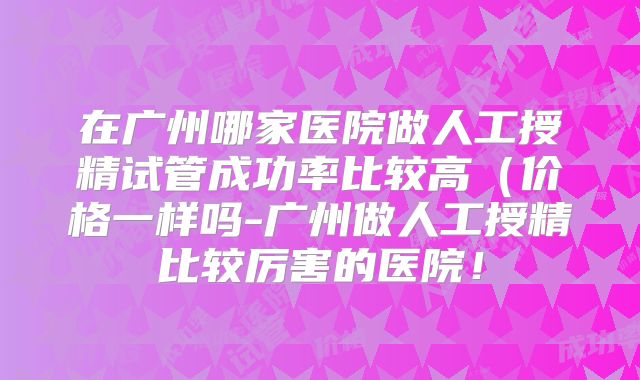 在广州哪家医院做人工授精试管成功率比较高（价格一样吗-广州做人工授精比较厉害的医院！
