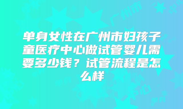 单身女性在广州市妇孩子童医疗中心做试管婴儿需要多少钱？试管流程是怎么样