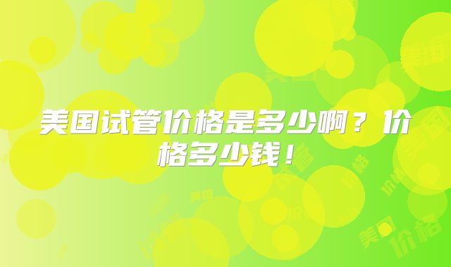 美国试管价格是多少啊?价格多少钱!