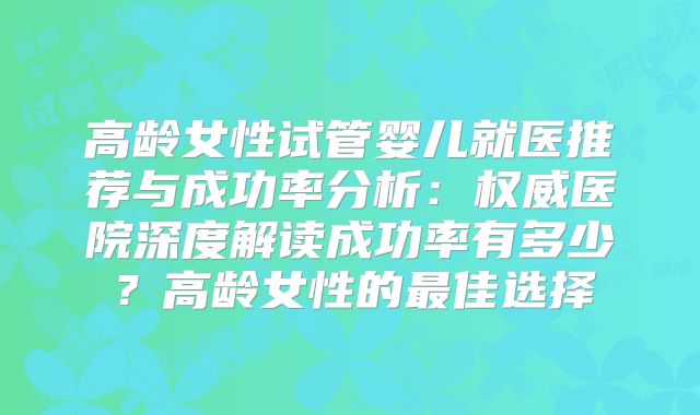 高龄女性试管婴儿就医推荐与成功率分析：权威医院深度解读成功率有多少？高龄女性的最佳选择