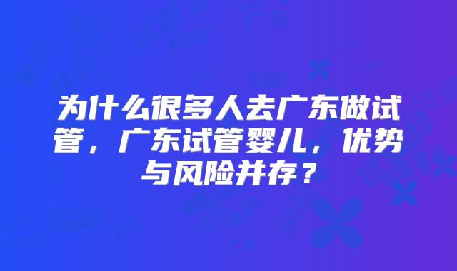 为什么很多人去广东做试管，广东试管婴儿，优势与风险并存？