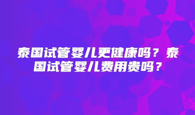 泰国试管婴儿更健康吗？泰国试管婴儿费用贵吗？