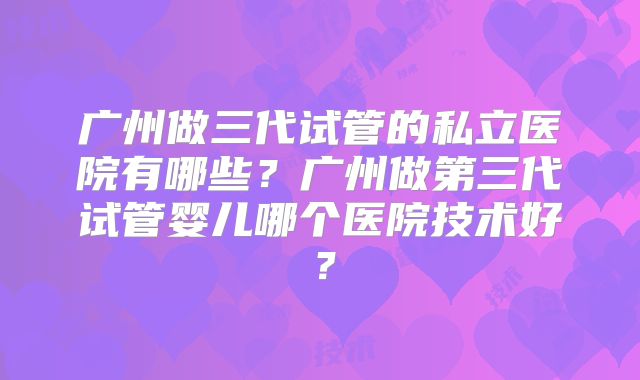 广州做三代试管的私立医院有哪些？广州做第三代试管婴儿哪个医院技术好？
