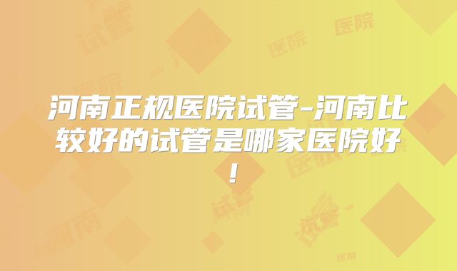 河南正规医院试管-河南比较好的试管是哪家医院好！