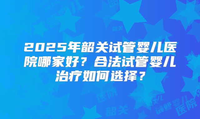2025年韶关试管婴儿医院哪家好？合法试管婴儿治疗如何选择？
