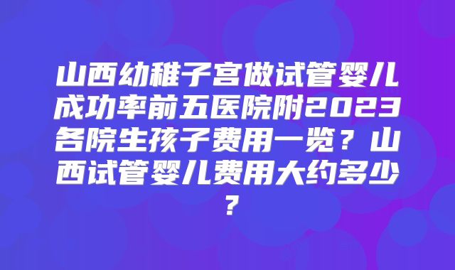 山西幼稚子宫做试管婴儿成功率前五医院附2023各院生孩子费用一览？山西试管婴儿费用大约多少？