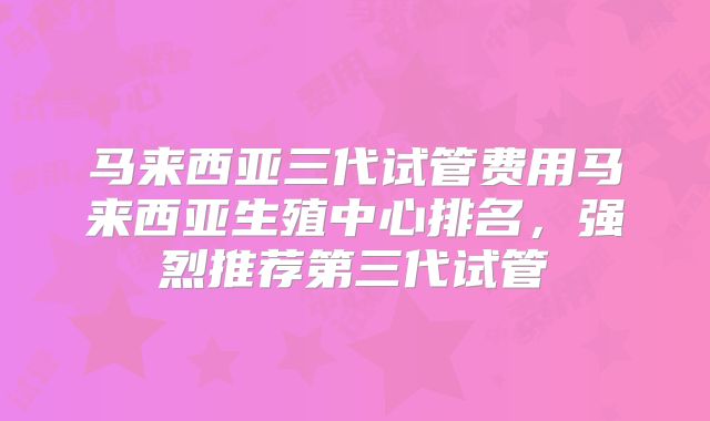 马来西亚三代试管费用马来西亚生殖中心排名，强烈推荐第三代试管