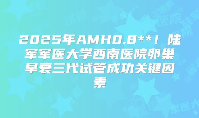 2025年AMH0.8**！陆军军医大学西南医院卵巢早衰三代试管成功关键因素