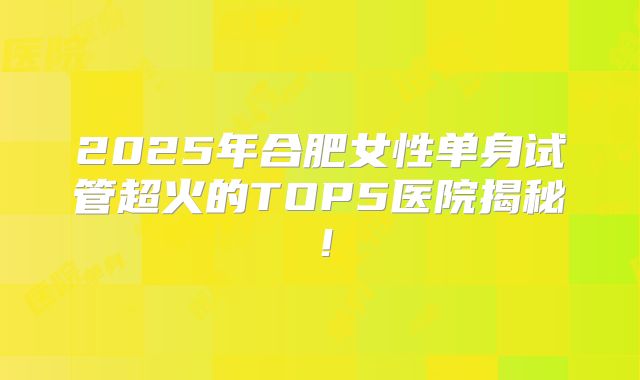 2025年合肥女性单身试管超火的TOP5医院揭秘！