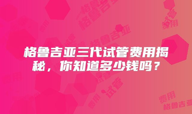 格鲁吉亚三代试管费用揭秘，你知道多少钱吗？